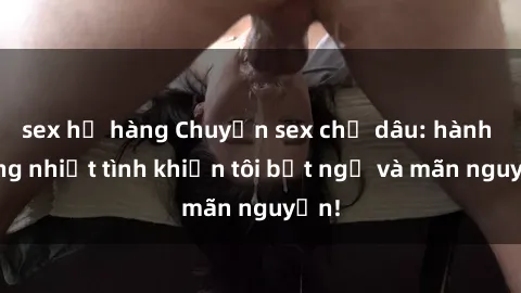 sex họ hàng Chuyện sex chị dâu: hành động nhiệt tình khiến tôi bất ngờ và mãn nguyện!