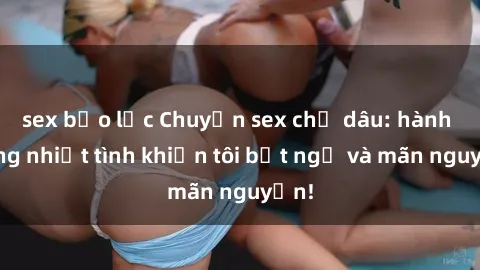sex bạo lực Chuyện sex chị dâu: hành động nhiệt tình khiến tôi bất ngờ và mãn nguyện!