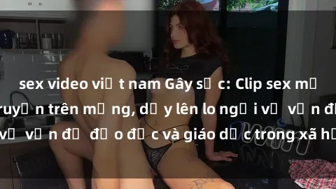 sex video việt nam Gây sốc: Clip sex mẹ con Việt Nam lan truyền trên mạng, dấy lên lo ngại về vấn đề đạo đức và giáo dục trong xã hội hiện nay.