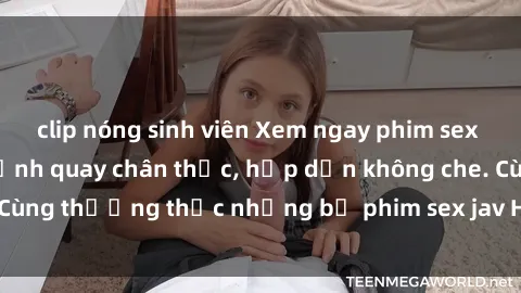 clip nóng sinh viên Xem ngay phim sex jav HD với những cảnh quay chân thực, hấp dẫn không che. Cùng thưởng thức những bộ phim sex jav HD hot nhất hiện nay!