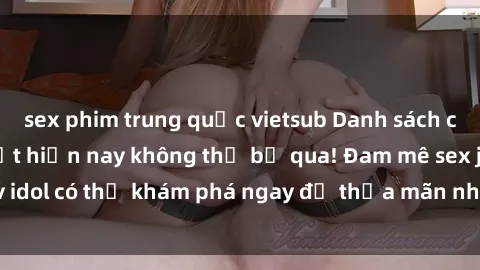 sex phim trung quốc vietsub Danh sách các idol JAV hot nhất hiện nay không thể bỏ qua! Đam mê sex jav idol có thể khám phá ngay để thỏa mãn nhu cầu giải trí của mình!